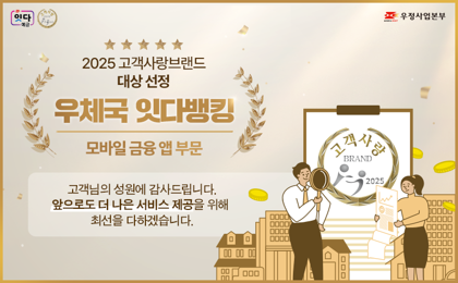 우정사업본부
2025 고객사랑브랜드 대상 선정
우체국 잇다뱅킹
모바일 금융 앱 부문
고객님의 성원에 감사드립니다.
앞으로도 더 나은 서비스 제공을 위해 최선을 다하겠습니다.