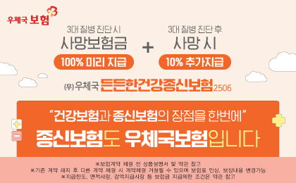 우체국보험
(무)우체국 든든한건강종신보험 2506
3대 질병 진단시 사망보험금 100% 미리지급, 3대 질병 진단 후 사망 시 10% 추가지급
건강보험과 종신보험의 장점을 한번에 종신보험도 우체국보험입니다.
보험계약 체결 전 상품설명서 및 약관 참조
기존 계약 해지 후 다른 계약 체결 시 계약체결 거절될 수 있으며 보험료 인상, 보장내용 변경가능