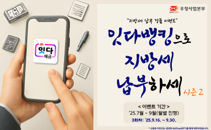 우정사업본부
지방세 납부 경품 이벤트
잇다뱅킹으로 지방세 납부하세 시즌2
이벤트 기간 : 2025년 7월 ~ 9월
3회차 : '25. 9. 16. ~ 9. 30.
*사용된 이미지는 생성형 AI(ChatGPT)를 통해 제작되었습니다.