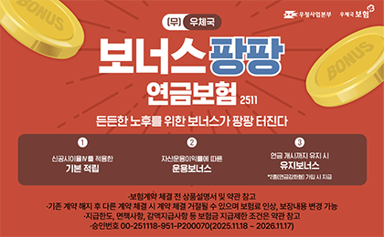 우정사업본부 우체국보험
(무) 우체국보너스팡팡연금보험 2511
든든한노후를 위한 보너스가 팡팡 터진다
1 신공시이율4를 적용한 기본 적립
2 자산운용이익률에 따른 운용보너스
3 연금 개시까지 유지 시 유지보너스*2종(연금강화형) 가입시
보험계약 체결 전 상품설명서 및 약관 참고